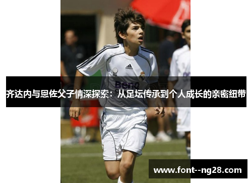 齐达内与恩佐父子情深探索：从足坛传承到个人成长的亲密纽带