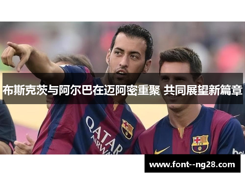 布斯克茨与阿尔巴在迈阿密重聚 共同展望新篇章 布斯克茨与阿尔巴在迈阿密重聚 共同展望新篇章