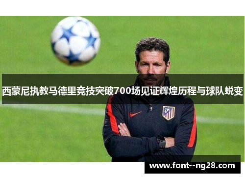 西蒙尼执教马德里竞技突破700场见证辉煌历程与球队蜕变