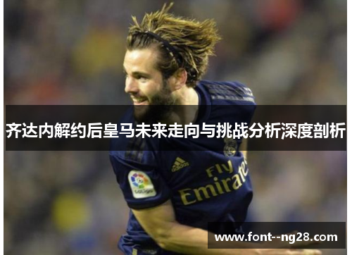 齐达内解约后皇马未来走向与挑战分析深度剖析